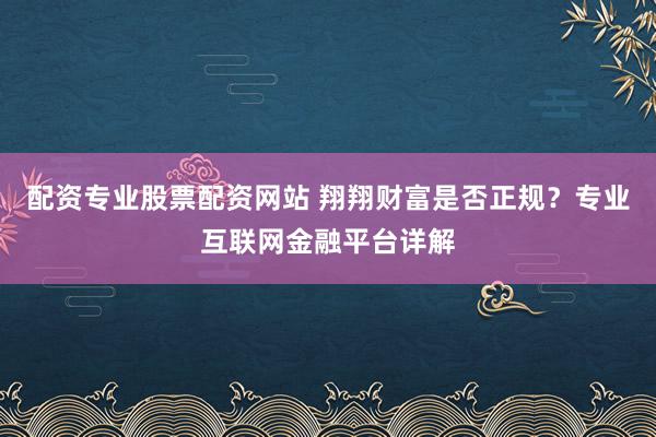 配资专业股票配资网站 翔翔财富是否正规？专业互联网金融平台详解