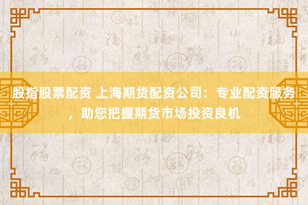 股指股票配资 上海期货配资公司：专业配资服务，助您把握期货市场投资良机