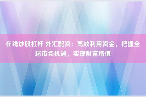 在线炒股杠杆 外汇配资：高效利用资金，把握全球市场机遇，实现财富增值
