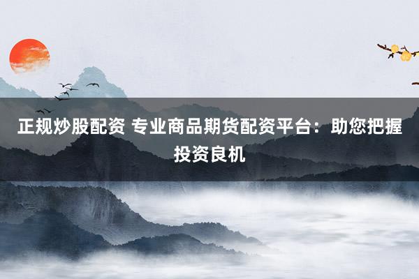 正规炒股配资 专业商品期货配资平台：助您把握投资良机