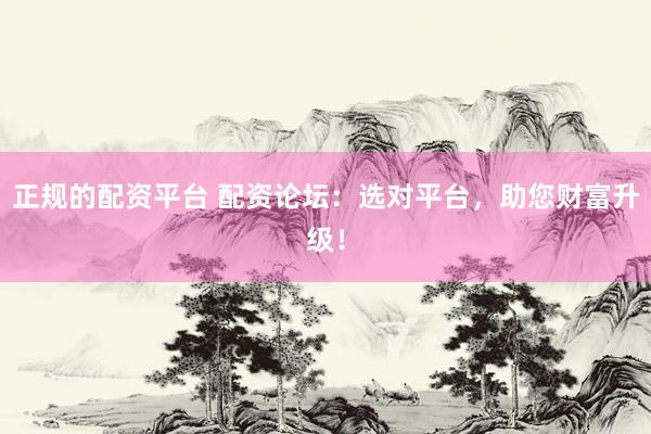 正规的配资平台 配资论坛：选对平台，助您财富升级！