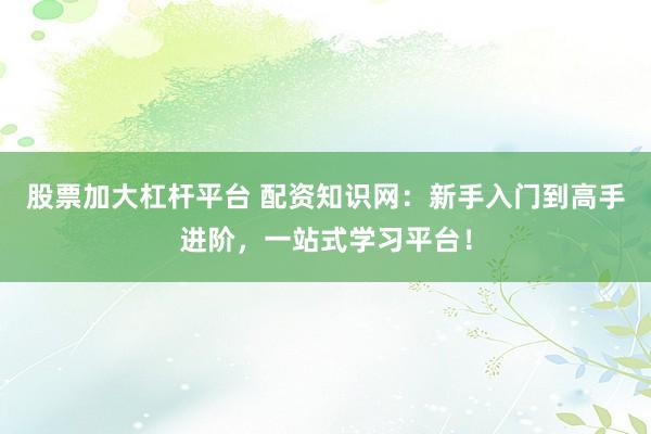 股票加大杠杆平台 配资知识网：新手入门到高手进阶，一站式学习平台！