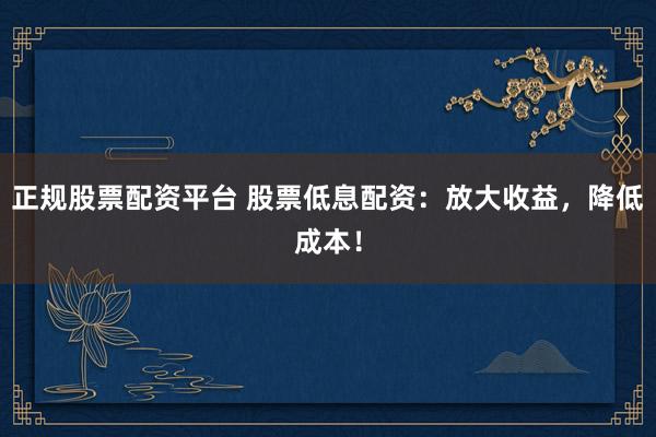 正规股票配资平台 股票低息配资：放大收益，降低成本！