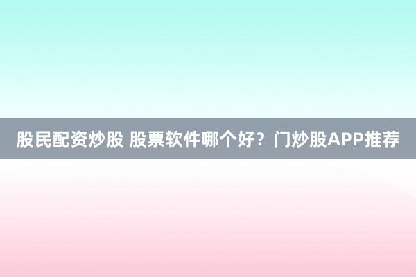 股民配资炒股 股票软件哪个好？门炒股APP推荐
