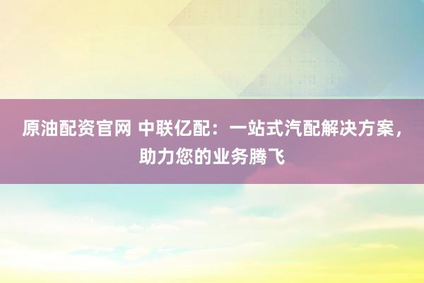 原油配资官网 中联亿配：一站式汽配解决方案，助力您的业务腾飞