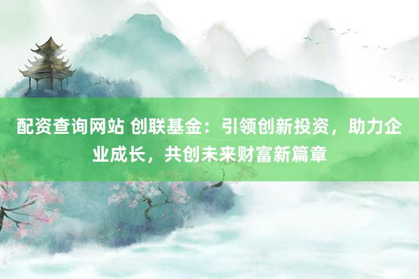 配资查询网站 创联基金：引领创新投资，助力企业成长，共创未来财富新篇章
