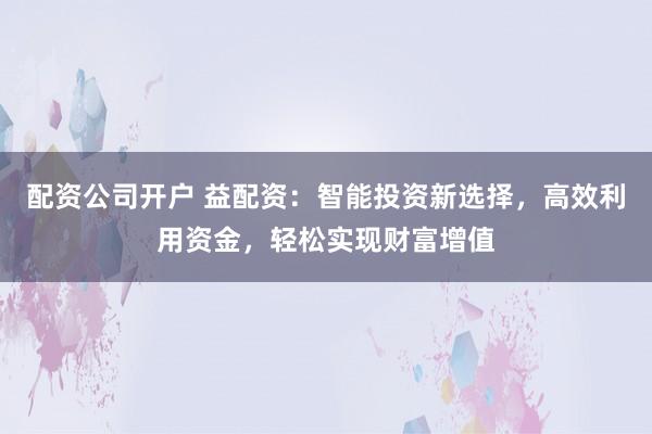 配资公司开户 益配资：智能投资新选择，高效利用资金，轻松实现财富增值