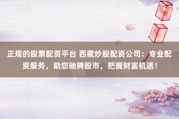 正规的股票配资平台 西藏炒股配资公司：专业配资服务，助您驰骋股市，把握财富机遇！