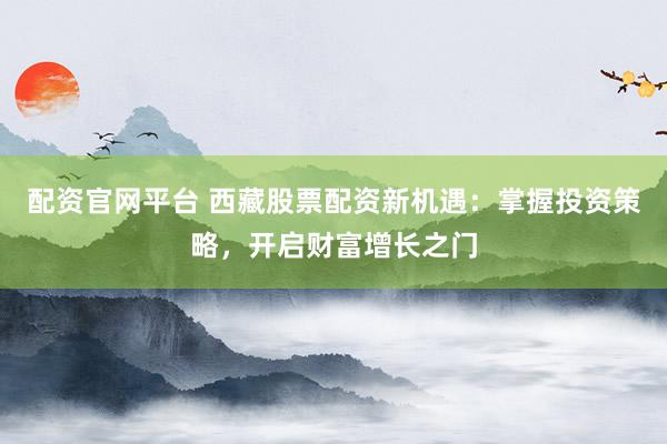 配资官网平台 西藏股票配资新机遇：掌握投资策略，开启财富增长之门