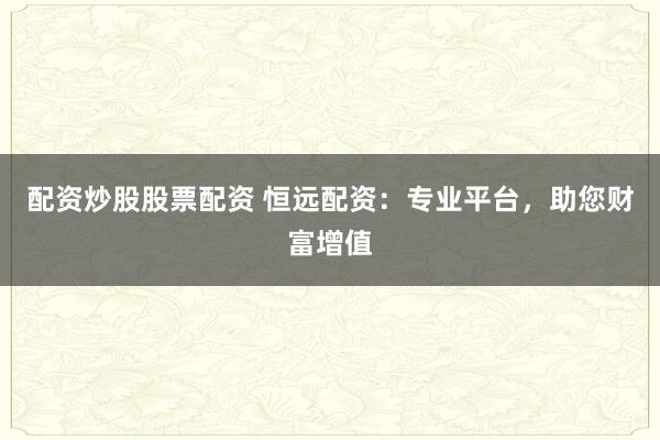 配资炒股股票配资 恒远配资：专业平台，助您财富增值