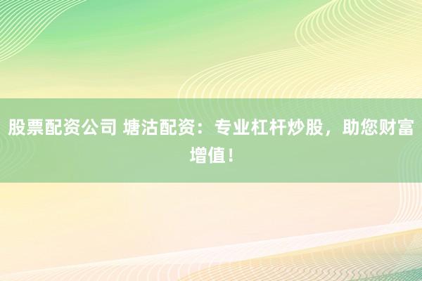 股票配资公司 塘沽配资：专业杠杆炒股，助您财富增值！
