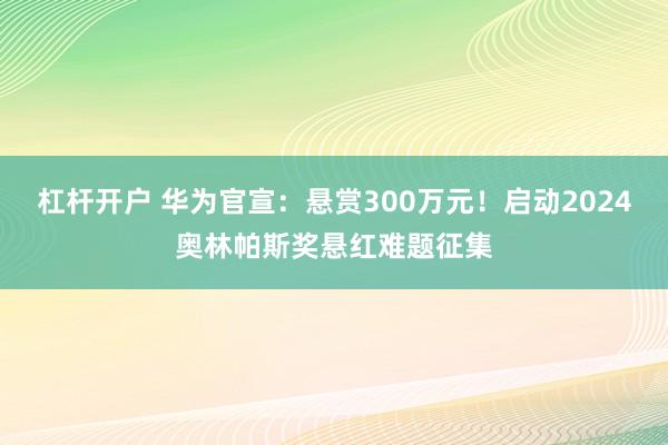 杠杆开户 华为官宣：悬赏300万元！启动2024奥林帕斯奖悬红难题征集