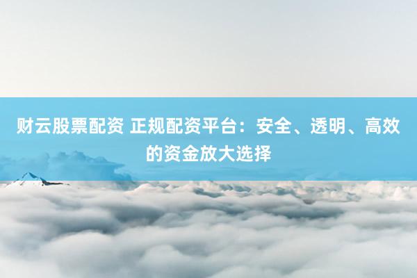 财云股票配资 正规配资平台：安全、透明、高效的资金放大选择