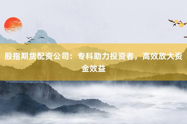 股指期货配资公司：专科助力投资者，高效放大资金效益