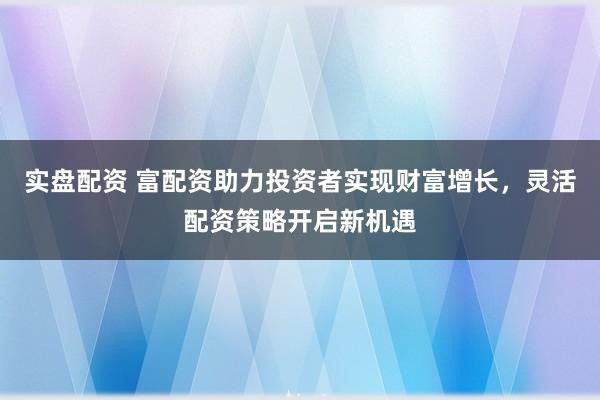 实盘配资 富配资助力投资者实现财富增长，灵活配资策略开启新机遇