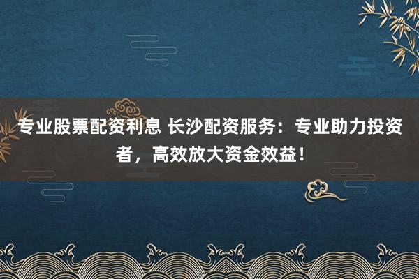 专业股票配资利息 长沙配资服务：专业助力投资者，高效放大资金效益！