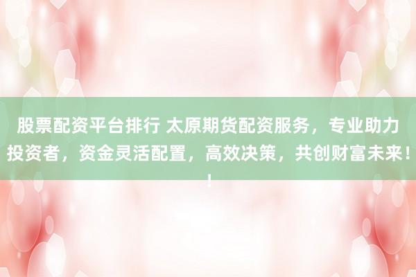股票配资平台排行 太原期货配资服务，专业助力投资者，资金灵活配置，高效决策，共创财富未来！