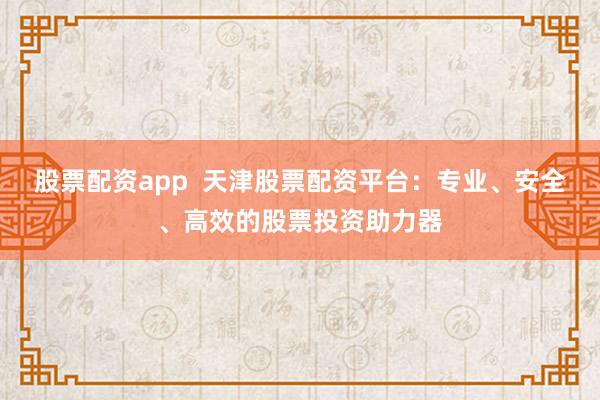 股票配资app  天津股票配资平台：专业、安全、高效的股票投资助力器