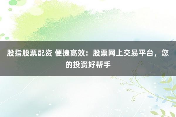 股指股票配资 便捷高效：股票网上交易平台，您的投资好帮手