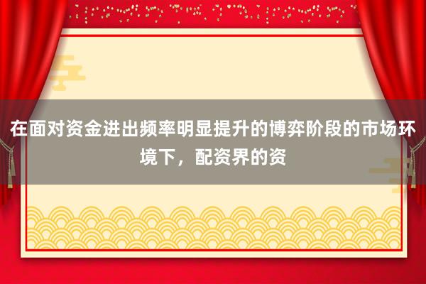 在面对资金进出频率明显提升的博弈阶段的市场环境下，配资界的资