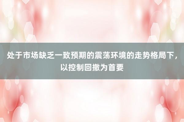 处于市场缺乏一致预期的震荡环境的走势格局下，以控制回撤为首要