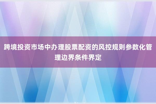 跨境投资市场中办理股票配资的风控规则参数化管理边界条件界定