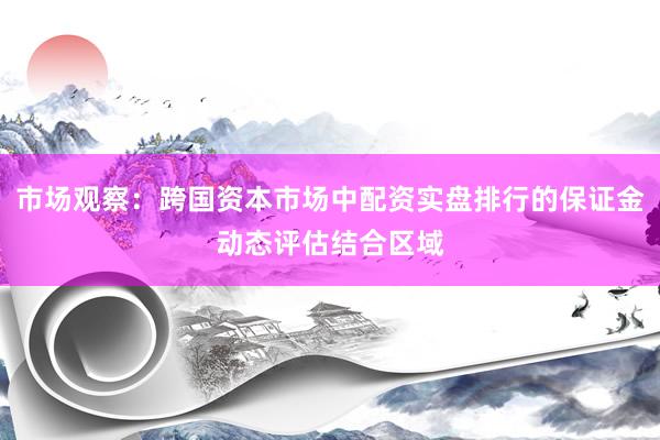 市场观察：跨国资本市场中配资实盘排行的保证金动态评估结合区域